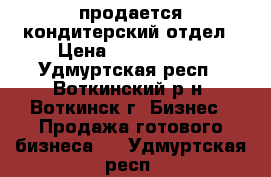 продается кондитерский отдел › Цена ­ 1 000 000 - Удмуртская респ., Воткинский р-н, Воткинск г. Бизнес » Продажа готового бизнеса   . Удмуртская респ.